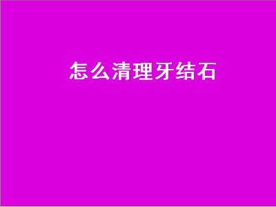 怎么清理牙结石（自己清理牙结石最简单的方法）