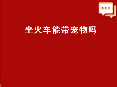 坐火车能带宠物吗（现在坐火车能带宠物吗）