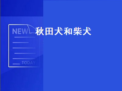 秋田犬和柴犬（秋田犬和柴犬的区别）